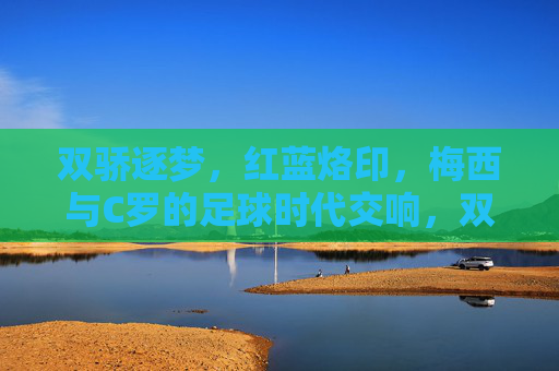 双骄逐梦，红蓝烙印，梅西与C罗的足球时代交响，双骄逐梦，红蓝交响，梅西C罗的足球时代