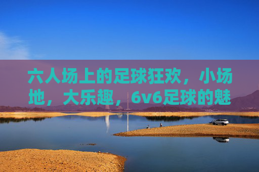 六人场上的足球狂欢，小场地，大乐趣，6v6足球的魅力与激情，小场地6v6，足球狂欢大乐趣