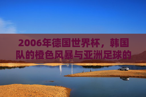2006年德国世界杯,韩国队的橙色风暴与亚洲足球的荣光,2006德国世界杯,韩国橙色风暴铸就亚洲足球荣光