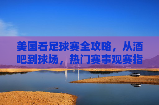 美国看足球赛全攻略，从酒吧到球场，热门赛事观赛指南，美国足球赛观赛全攻略，从酒吧到球场，热门赛事指南