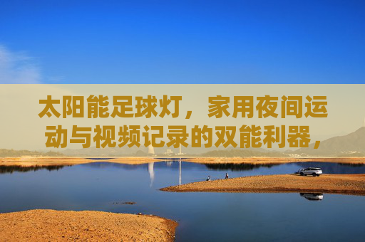 太阳能足球灯,家用夜间运动与视频记录的双能利器,家用太阳能足球灯,夜间运动与视频记录双能利器
