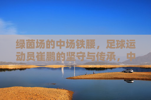 绿茵场的中场铁腰，足球运动员崔鹏的坚守与传承，中场铁腰崔鹏，绿茵场上的坚守与传承