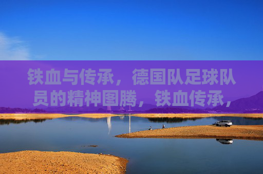 铁血与传承，德国队足球队员的精神图腾，铁血传承，德国队的精神图腾