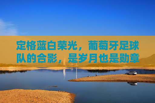 定格蓝白荣光,葡萄牙足球队的合影,是岁月也是勋章,定格蓝白荣光,岁月为章