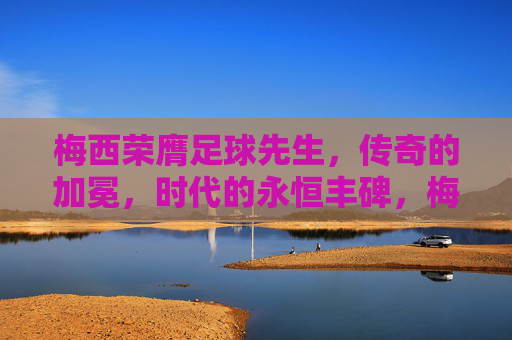 梅西荣膺足球先生,传奇的加冕,时代的永恒丰碑,梅西荣膺足球先生,传奇加冕,时代丰碑