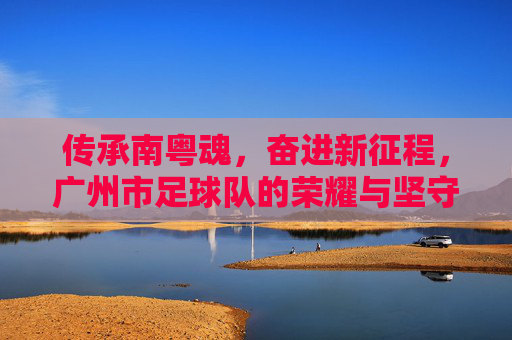 传承南粤魂,奋进新征程,广州市足球队的荣耀与坚守,传承南粤魂,广州市足球队,荣耀坚守,奋进新征程