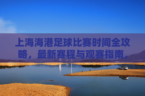 上海海港足球比赛时间全攻略，最新赛程与观赛指南，上海海港足球比赛时间全攻略，最新赛程与观赛指南