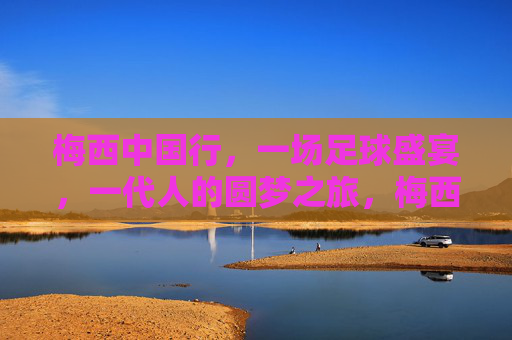梅西中国行,一场足球盛宴,一代人的圆梦之旅,梅西中国行,一代人的圆梦足球盛宴