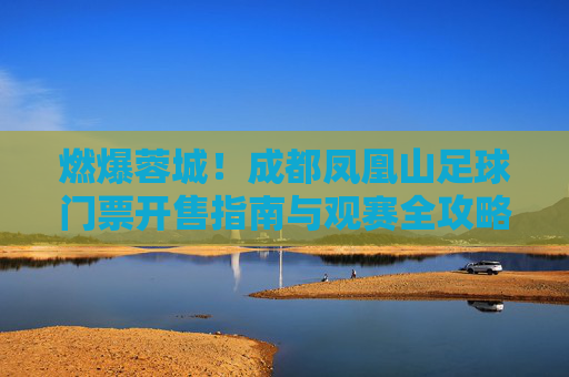 燃爆蓉城!成都凤凰山足球门票开售指南与观赛全攻略,燃爆蓉城!成都凤凰山足球门票开售指南与观赛全攻略