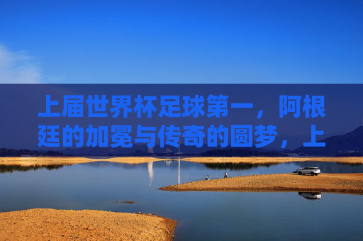 上届世界杯足球第一,阿根廷的加冕与传奇的圆梦,上届世界杯阿根廷加冕传奇圆梦