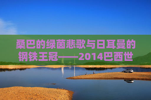 桑巴的绿茵悲歌与日耳曼的钢铁王冠——2014巴西世界杯全记录,2014巴西世界杯,桑巴悲歌与日耳曼王冠