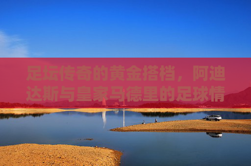 足坛传奇的黄金搭档，阿迪达斯与皇家马德里的足球情缘，阿迪达斯与皇家马德里，足坛传奇的黄金搭档