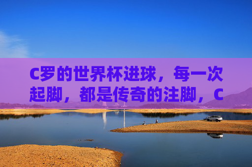 C罗的世界杯进球,每一次起脚,都是传奇的注脚,C罗世界杯进球,每一次起脚,都是传奇注脚