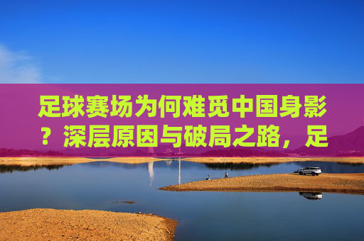 足球赛场为何难觅中国身影？深层原因与破局之路，足球赛场为何难觅中国身影？深层原因与破局之路