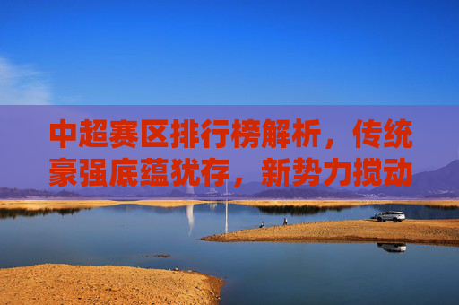 中超赛区排行榜解析，传统豪强底蕴犹存，新势力搅动争冠格局，中超排行榜解析，传统底蕴与新势力搅动争冠格局