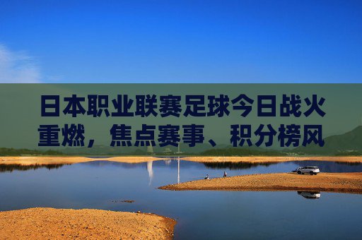 日本职业联赛足球今日战火重燃,焦点赛事、积分榜风云与联赛新动态,日本职业联赛今日战火重燃,焦点赛事、积分榜风云与新动态