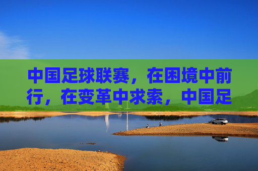 中国足球联赛，在困境中前行，在变革中求索，中国足球联赛，困境中前行，变革中求索
