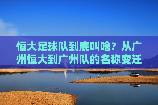 恒大足球队到底叫啥?从广州恒大到广州队的名称变迁史,恒大足球队名称变迁,从广州恒大到广州队