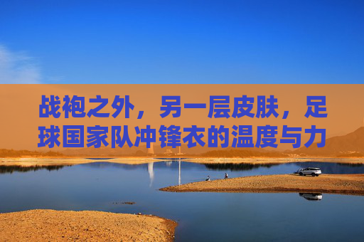 战袍之外,另一层皮肤,足球国家队冲锋衣的温度与力量,战袍之外,冲锋衣,国家队的另一层皮肤,温度与力量