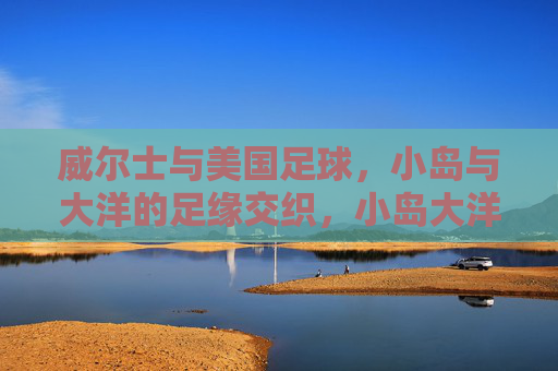 威尔士与美国足球,小岛与大洋的足缘交织,小岛大洋足缘交织