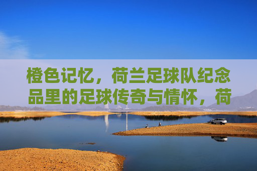 橙色记忆,荷兰足球队纪念品里的足球传奇与情怀,荷兰足球队纪念品,橙色记忆里的足球传奇与情怀