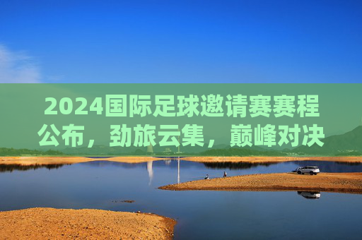 2024国际足球邀请赛赛程公布，劲旅云集，巅峰对决即将上演，2024国际足球邀请赛赛程公布 劲旅云集巅峰对决待上演