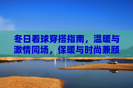 冬日看球穿搭指南,温暖与激情同场,保暖与时尚兼顾,冬日看球穿搭,温暖激情,时尚保暖