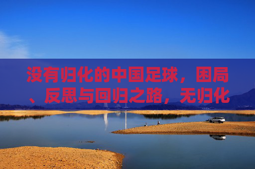 没有归化的中国足球，困局、反思与回归之路，无归化中国足球，困局、反思与回归之路