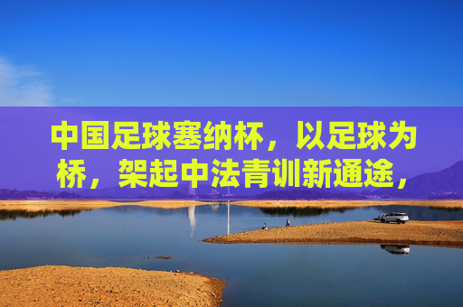 中国足球塞纳杯,以足球为桥,架起中法青训新通途,塞纳杯,足球架起中法青训新通途