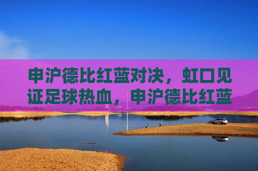 申沪德比红蓝对决,虹口见证足球热血,申沪德比红蓝对决,虹口见证足球热血