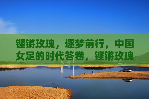 铿锵玫瑰,逐梦前行,中国女足的时代答卷,铿锵玫瑰逐梦书写时代答卷