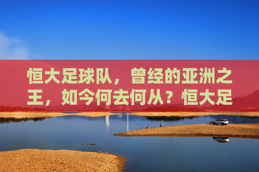 恒大足球队,曾经的亚洲之王,如今何去何从?恒大足球队,昔日亚洲王,今朝何方去