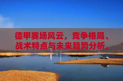 德甲赛场风云，竞争格局、战术特点与未来趋势分析，德甲风云，竞争格局、战术特点与未来趋势探析