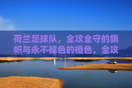 荷兰足球队,全攻全守的旗帜与永不褪色的橙色,全攻全守的橙色旗帜,荷兰足球队的永恒象征