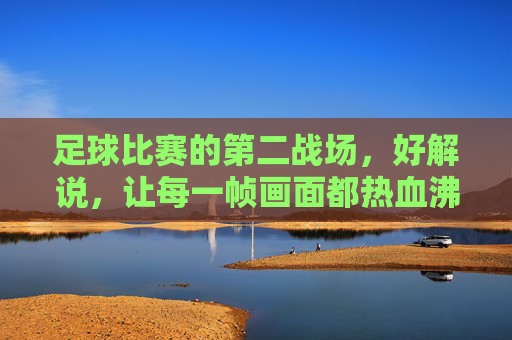 足球比赛的第二战场，好解说，让每一帧画面都热血沸腾，足球第二战场，解说点燃每一帧热血