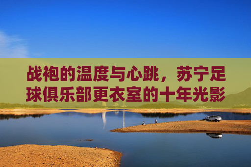 战袍的温度与心跳,苏宁足球俱乐部更衣室的十年光影,战袍的温度与心跳,苏宁更衣室十年光影