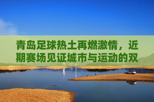 青岛足球热土再燃激情,近期赛场见证城市与运动的双向奔赴,青岛足球热土再燃激情,城市与运动的双向奔赴