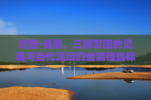 哈里·凯恩,三狮军团的灵魂与当代足坛的全能锋线标杆,哈里·凯恩,三狮灵魂与全能锋线标杆
