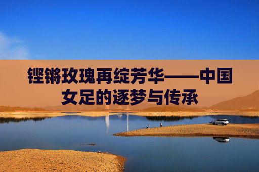 铿锵玫瑰再绽芳华——中国女足的逐梦与传承