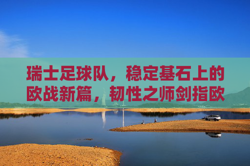 瑞士足球队，稳定基石上的欧战新篇，韧性之师剑指欧洲杯，瑞士韧性之师，稳定基石启欧战新篇，剑指欧洲杯