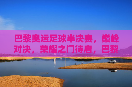 巴黎奥运足球半决赛,巅峰对决,荣耀之门待启,巴黎奥运足球半决赛,巅峰对决启荣耀之门