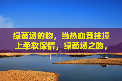 绿茵场的吻,当热血竞技撞上柔软深情,绿茵场之吻,热血撞深情的柔软瞬间