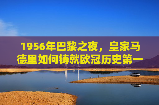 1956年巴黎之夜,皇家马德里如何铸就欧冠历史第一冠,1956年巴黎之夜,皇马铸就欧冠历史首冠