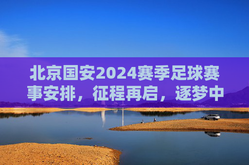 北京国安2024赛季足球赛事安排,征程再启,逐梦中超,北京国安2024赛季征程启程,逐梦中超赛事安排