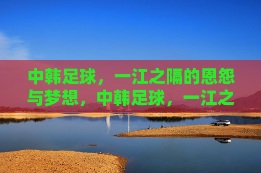 中韩足球,一江之隔的恩怨与梦想,中韩足球,一江之隔的恩怨与梦想
