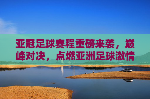 亚冠足球赛程重磅来袭,巅峰对决,点燃亚洲足球激情