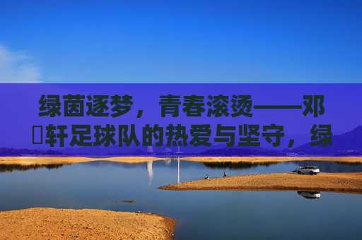 绿茵逐梦，青春滚烫——邓喆轩足球队的热爱与坚守，绿茵逐梦，青春滚烫——邓喆轩足球队的热爱与坚守