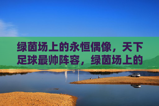 绿茵场上的永恒偶像,天下足球最帅阵容,绿茵场上的永恒偶像,天下足球最帅阵容