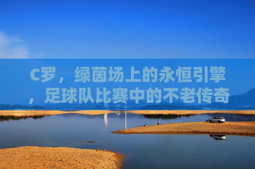 C罗，绿茵场上的永恒引擎，足球队比赛中的不老传奇，绿茵永恒引擎，C罗的不老传奇