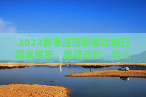 2024赛季亚冠联赛比赛日程全解析,赛程安排、焦点战役与观赛指南